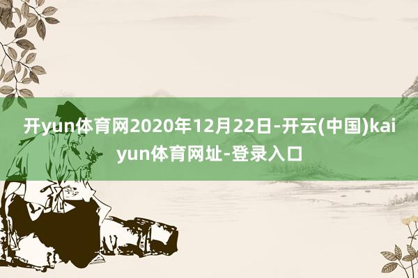 开yun体育网2020年12月22日-开云(中国)kaiyun体育网址-登录入口