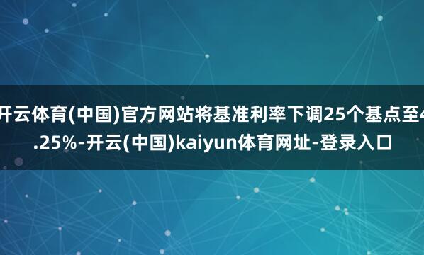 开云体育(中国)官方网站将基准利率下调25个基点至4.25%-开云(中国)kaiyun体育网址-登录入口
