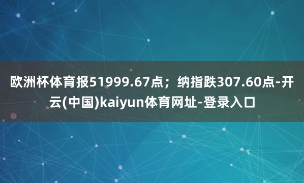 欧洲杯体育报51999.67点；纳指跌307.60点-开云(中国)kaiyun体育网址-登录入口