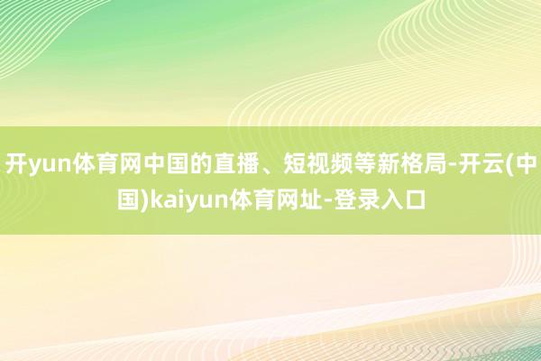 开yun体育网中国的直播、短视频等新格局-开云(中国)kaiyun体育网址-登录入口