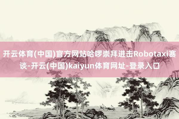 开云体育(中国)官方网站哈啰崇拜进击Robotaxi赛谈-开云(中国)kaiyun体育网址-登录入口