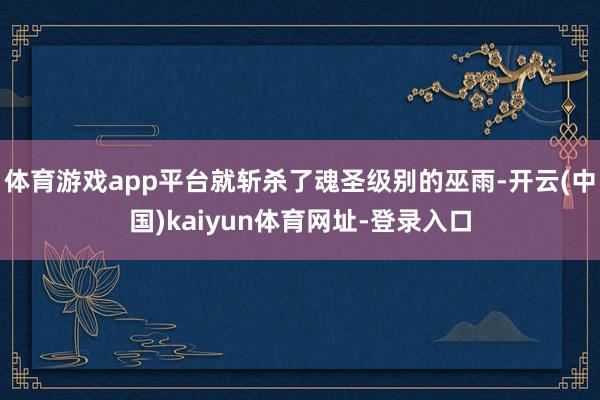 体育游戏app平台就斩杀了魂圣级别的巫雨-开云(中国)kaiyun体育网址-登录入口