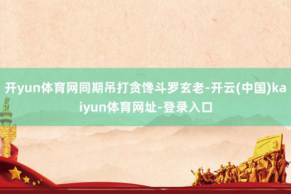 开yun体育网同期吊打贪馋斗罗玄老-开云(中国)kaiyun体育网址-登录入口