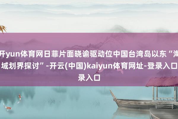 开yun体育网日菲片面晓谕驱动位中国台湾岛以东“海域划界探讨”-开云(中国)kaiyun体育网址-登录入口