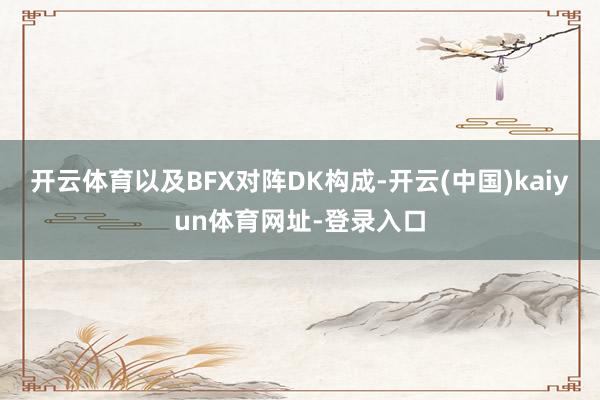 开云体育以及BFX对阵DK构成-开云(中国)kaiyun体育网址-登录入口