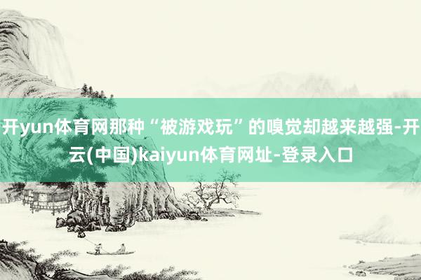 开yun体育网那种“被游戏玩”的嗅觉却越来越强-开云(中国)kaiyun体育网址-登录入口