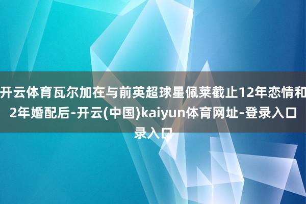 开云体育瓦尔加在与前英超球星佩莱截止12年恋情和2年婚配后-开云(中国)kaiyun体育网址-登录入口