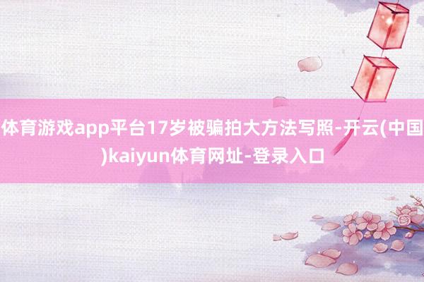 体育游戏app平台17岁被骗拍大方法写照-开云(中国)kaiyun体育网址-登录入口