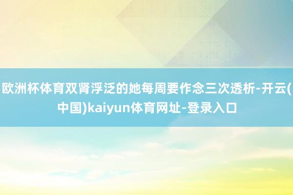 欧洲杯体育双肾浮泛的她每周要作念三次透析-开云(中国)kaiyun体育网址-登录入口