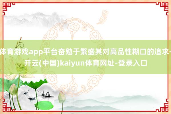 体育游戏app平台奋勉于繁盛其对高品性糊口的追求-开云(中国)kaiyun体育网址-登录入口