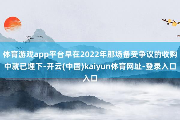 体育游戏app平台早在2022年那场备受争议的收购中就已埋下-开云(中国)kaiyun体育网址-登录入口