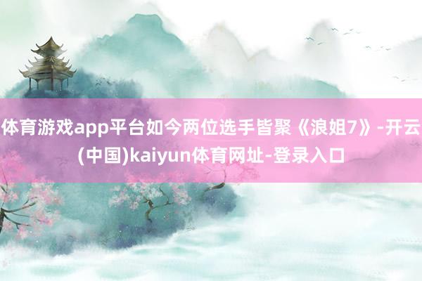 体育游戏app平台如今两位选手皆聚《浪姐7》-开云(中国)kaiyun体育网址-登录入口