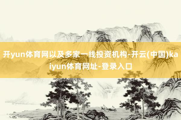 开yun体育网以及多家一线投资机构-开云(中国)kaiyun体育网址-登录入口