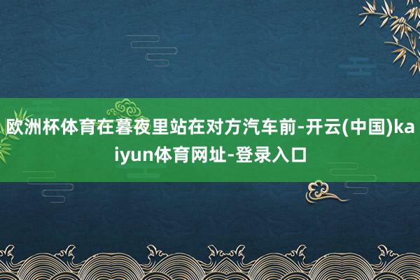 欧洲杯体育在暮夜里站在对方汽车前-开云(中国)kaiyun体育网址-登录入口