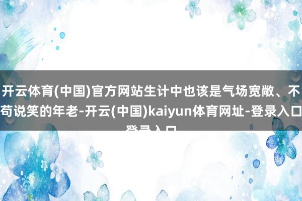 开云体育(中国)官方网站生计中也该是气场宽敞、不苟说笑的年老-开云(中国)kaiyun体育网址-登录入口