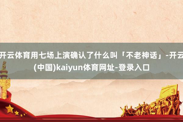 开云体育用七场上演确认了什么叫「不老神话」-开云(中国)kaiyun体育网址-登录入口
