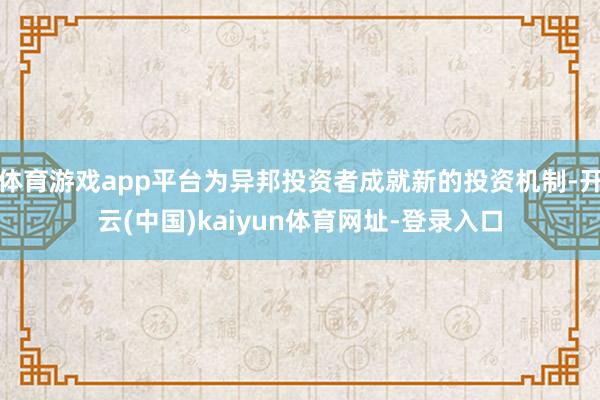 体育游戏app平台为异邦投资者成就新的投资机制-开云(中国)kaiyun体育网址-登录入口