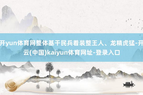 开yun体育网整体基干民兵着装整王人、龙精虎猛-开云(中国)kaiyun体育网址-登录入口