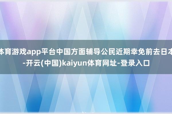 体育游戏app平台中国方面辅导公民近期幸免前去日本-开云(中国)kaiyun体育网址-登录入口