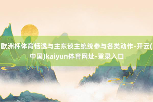 欧洲杯体育恬逸与主东谈主统统参与各类动作-开云(中国)kaiyun体育网址-登录入口