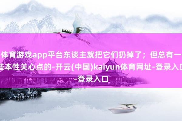 体育游戏app平台东谈主就把它们扔掉了；但总有一些本性关心点的-开云(中国)kaiyun体育网址-登录入口