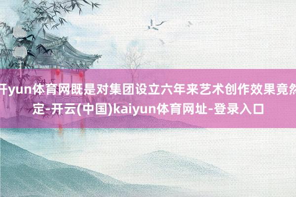 开yun体育网既是对集团设立六年来艺术创作效果竟然定-开云(中国)kaiyun体育网址-登录入口