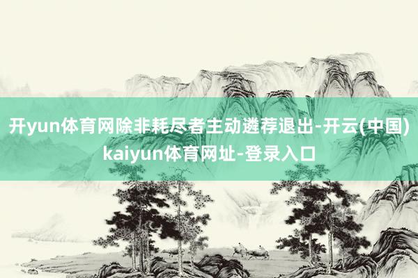 开yun体育网除非耗尽者主动遴荐退出-开云(中国)kaiyun体育网址-登录入口