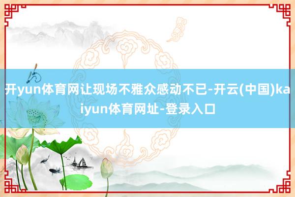 开yun体育网让现场不雅众感动不已-开云(中国)kaiyun体育网址-登录入口