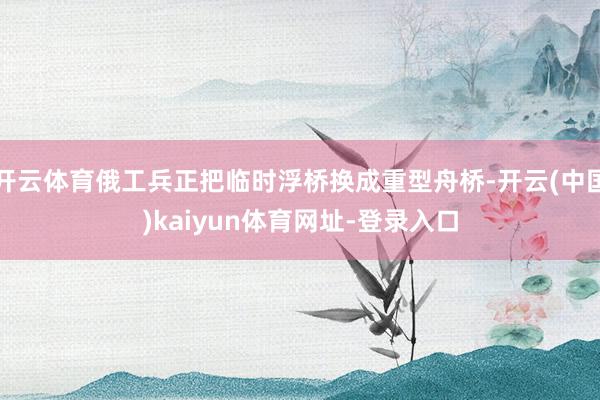 开云体育俄工兵正把临时浮桥换成重型舟桥-开云(中国)kaiyun体育网址-登录入口