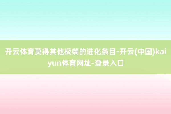 开云体育莫得其他极端的进化条目-开云(中国)kaiyun体育网址-登录入口