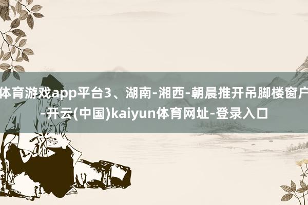 体育游戏app平台3、湖南-湘西-朝晨推开吊脚楼窗户-开云(中国)kaiyun体育网址-登录入口