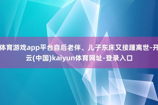 体育游戏app平台自后老伴、儿子东床又接踵离世-开云(中国)kaiyun体育网址-登录入口