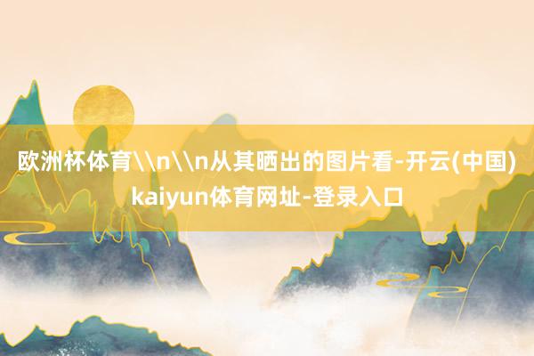 欧洲杯体育\n\n从其晒出的图片看-开云(中国)kaiyun体育网址-登录入口