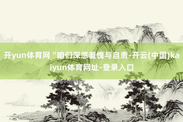 开yun体育网“咱们深感羞愧与自责-开云(中国)kaiyun体育网址-登录入口