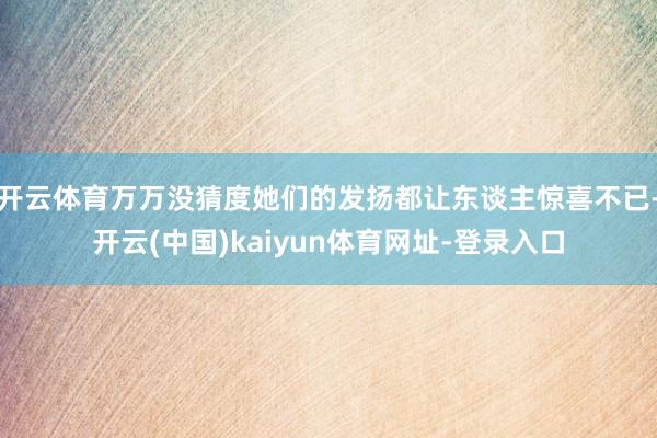 开云体育万万没猜度她们的发扬都让东谈主惊喜不已-开云(中国)kaiyun体育网址-登录入口