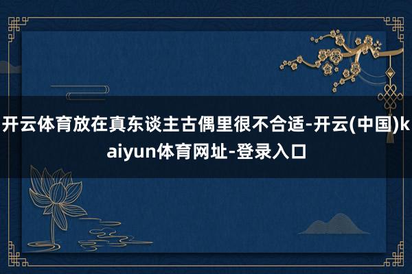 开云体育放在真东谈主古偶里很不合适-开云(中国)kaiyun体育网址-登录入口