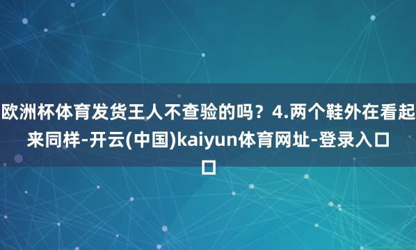 欧洲杯体育发货王人不查验的吗？4.两个鞋外在看起来同样-开云(中国)kaiyun体育网址-登录入口