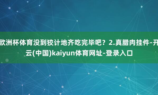 欧洲杯体育没到狡计地齐吃完毕吧？2.真腊肉挂件-开云(中国)kaiyun体育网址-登录入口