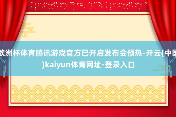 欧洲杯体育腾讯游戏官方已开启发布会预热-开云(中国)kaiyun体育网址-登录入口