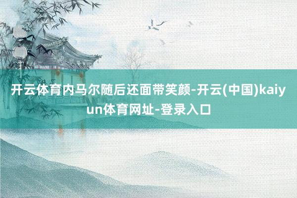 开云体育内马尔随后还面带笑颜-开云(中国)kaiyun体育网址-登录入口