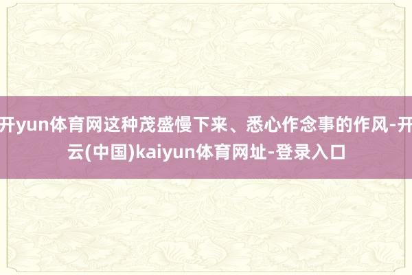 开yun体育网这种茂盛慢下来、悉心作念事的作风-开云(中国)kaiyun体育网址-登录入口
