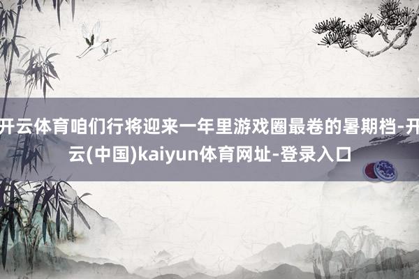 开云体育咱们行将迎来一年里游戏圈最卷的暑期档-开云(中国)kaiyun体育网址-登录入口