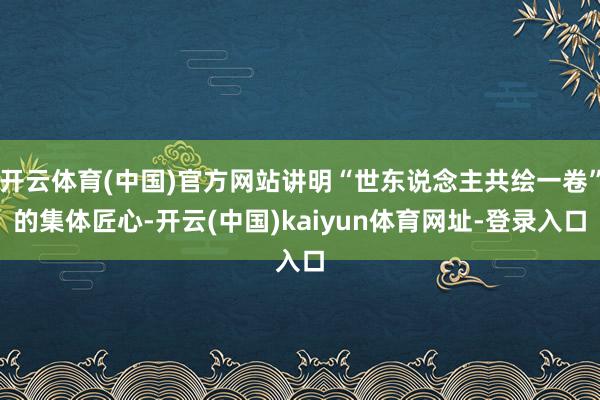 开云体育(中国)官方网站讲明“世东说念主共绘一卷”的集体匠心-开云(中国)kaiyun体育网址-登录入口