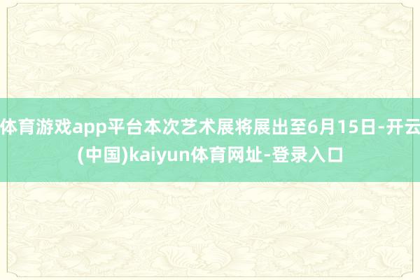 体育游戏app平台本次艺术展将展出至6月15日-开云(中国)kaiyun体育网址-登录入口