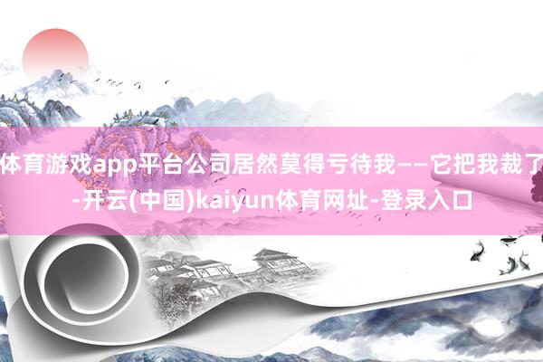 体育游戏app平台公司居然莫得亏待我——它把我裁了-开云(中国)kaiyun体育网址-登录入口