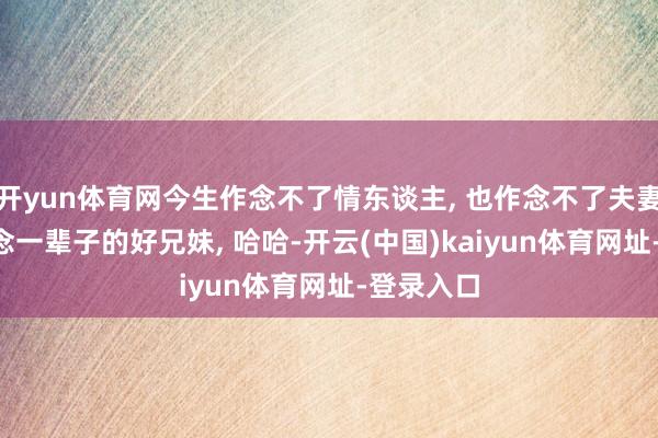 开yun体育网今生作念不了情东谈主, 也作念不了夫妻, 那就作念一辈子的好兄妹, 哈哈-开云(中国)kaiyun体育网址-登录入口