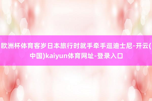 欧洲杯体育客岁日本旅行时就手牵手逛迪士尼-开云(中国)kaiyun体育网址-登录入口