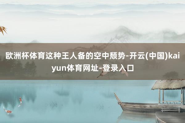 欧洲杯体育这种王人备的空中颓势-开云(中国)kaiyun体育网址-登录入口