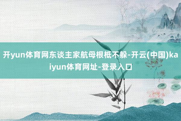 开yun体育网东谈主家航母根柢不躲-开云(中国)kaiyun体育网址-登录入口