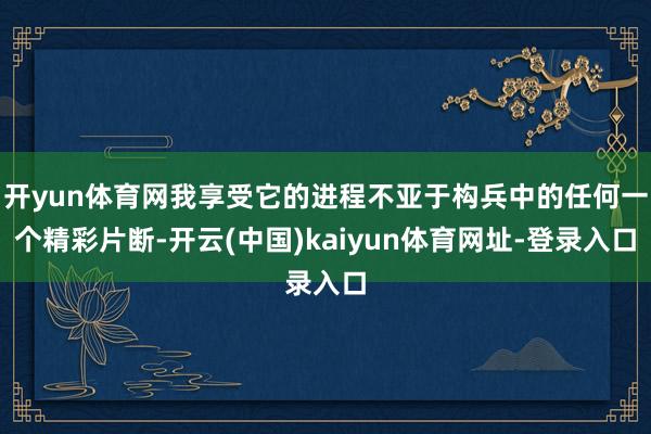 开yun体育网我享受它的进程不亚于构兵中的任何一个精彩片断-开云(中国)kaiyun体育网址-登录入口